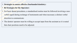 • Strategies to ensure effective fourhanded dentistry:
• B) Strategies for the Operator:
• For basic dental procedures, a standardised routine must be followed involving a non-
verbal signal during exchange of instruments and when necessary a distinct verbal
direction to communicate.
• The dentist/ operator must be willing to accept input from the assistant as it is noted
that chair positions need to be adjusted.
 