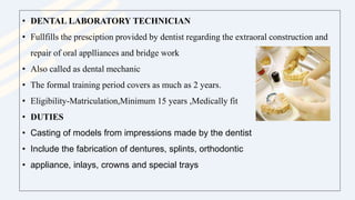 • DENTAL LABORATORY TECHNICIAN
• Fullfills the presciption provided by dentist regarding the extraoral construction and
repair of oral applliances and bridge work
• Also called as dental mechanic
• The formal training period covers as much as 2 years.
• Eligibility-Matriculation,Minimum 15 years ,Medically fit
• DUTIES
• Casting of models from impressions made by the dentist
• Include the fabrication of dentures, splints, orthodontic
• appliance, inlays, crowns and special trays
 