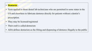• Denturist :
• Term applied to those dental lab technicians who are permitted in some states in the
US and elsewhere to fabricate dentures directly for patients without a dentist’s
prescription.
• They may be licensed/registered
• Their craft is called denturism
• ADA defines denturism as the fitting and dispensing of dentures illegally to the public
 