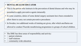 • DENTAL HEALTH EDUCATOR
• This is the person who instructs in the prevention of dental disease and who may be
permitted to apply preventive agents intraorally
• In some countries, duties of some dental surgery assistants have been extended to
allow them to carry out certain preventive procedures
• In Sweden, two additional weeks of training are given, after which ancillaries are
allowed to conduct Fluoride mouthrinsing programmes to groups of school children.
• The DHE has three areas of responsibility and activity:
• patient relations
• staff relations
• community-wide education
 