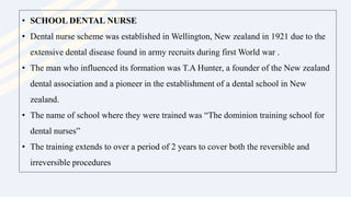 • SCHOOL DENTAL NURSE
• Dental nurse scheme was established in Wellington, New zealand in 1921 due to the
extensive dental disease found in army recruits during first World war .
• The man who influenced its formation was T.A Hunter, a founder of the New zealand
dental association and a pioneer in the establishment of a dental school in New
zealand.
• The name of school where they were trained was “The dominion training school for
dental nurses”
• The training extends to over a period of 2 years to cover both the reversible and
irreversible procedures
 