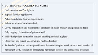 • DUTIES OF SCHOOL DENTAL NURSE
• Oral examination,Prophylaxis
• Topical fluoride application
• Advice on dietary fluoride supplements
• Administration of local anesthetic
• Cavity preparation and placement of amalgam filling in primary and permanent teeth
• Pulp capping, Extraction of primary teeth
• Individual patient instruction in tooth brushing and oral hygiene
• Classroom and parent teacher dental health education
• Referral of patient to private practitioners for more complex services such as extraction of
permanent teeth, restoration of fractured permanent incisors and orthodontic treatment
 