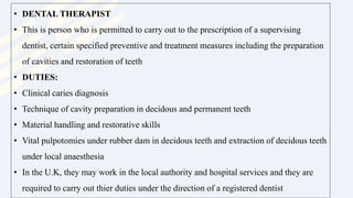 • DENTAL THERAPIST
• This is person who is permitted to carry out to the prescription of a supervising
dentist, certain specified preventive and treatment measures including the preparation
of cavities and restoration of teeth
• DUTIES:
• Clinical caries diagnosis
• Technique of cavity preparation in decidous and permanent teeth
• Material handling and restorative skills
• Vital pulpotomies under rubber dam in decidous teeth and extraction of decidous teeth
under local anaesthesia
• In the U.K, they may work in the local authority and hospital services and they are
required to carry out thier duties under the direction of a registered dentist
 