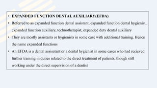 • EXPANDED FUNCTION DENTAL AUXILIARY(EFDA)
• Referred to as expanded function dental assistant, expanded function dental hygienist,
expanded function auxiliary, technotherapist, expanded duty dental auxiliary
• They are mostly assistants or hygienists in some case with additional training. Hence
the name expanded functions
• An EFDA is a dental assisatant or a dental hygienist in some cases who had recieved
further training in duties related to the direct treatment of patients, though still
working under the direct supervision of a dentist
 
