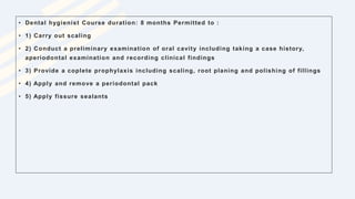 • Dental hygienist Course duration: 8 months Permitted to :
• 1) Carry out scaling
• 2) Conduct a preliminary examination of oral cavity including taking a case history,
aperiodontal examination and recording clinical findings
• 3) Provide a coplete prophylaxis including scaling, root planing and polishing of fillings
• 4) Apply and remove a periodontal pack
• 5) Apply fissure sealants
 