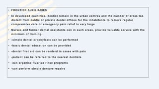 • FRONTIER AUXILIARIES
• In developed countries, dentist remain in the urban centres and the number of areas too
distant from public or private dental offices for the inhabitants to recieve regular
comprensive care or emergency pain relief is very large
• Nurses and former dental assistants can in such areas, provide valuable service with the
minimum of training.
• -simple dental prophylaxis can be performed
• -basic dental education can be provided
• -dental first aid can be renderd in cases with pain
• -patient can be referred to the nearest dentists
• -can organise fluoride rinse programs
• -can perform simple denture repairs
 