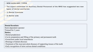• NEW AUXILIARY TYPES
• The expert committee on Auxiliary Dental Personnel of the WHO has suggested two new
types of dental auxiliaries:
• 1) Dental licentiate
• 2) Dental aide
Dental licentiate:
Semi-dependent operator
Trained for 2 years
Duties:
-Dental prophylaxis
-Cavity preparation and filling of the primary and permanent teeth
-Extractions under local anaesthesia
-Drainage of dental abcesses
-Treatment of the most prevalent diseases of supporting tissues of the teeth
-Early recognition of more serious dental conditions
 