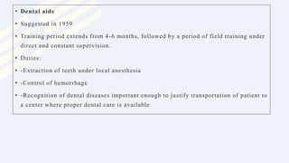 • Dental aide
• Suggested in 1959
• Training period extends from 4-6 months, followed by a period of field training under
direct and constant supervision.
• Duties:
• -Extraction of teeth under local anesthesia
• -Control of hemorrhage
• -Recognition of dental diseases important enough to justify transportation of patient to
a center where proper dental care is available
 