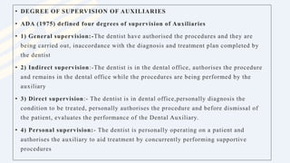 • DEGREE OF SUPERVISION OF AUXILIARIES
• ADA (1975) defined four degrees of supervision of Auxiliaries
• 1) General supervision:-The dentist have authorised the procedures and they are
being carried out, inaccordance with the diagnosis and treatment plan completed by
the dentist
• 2) Indirect supervision:-The dentist is in the dental office, authorises the procedure
and remains in the dental office while the procedures are being performed by the
auxiliary
• 3) Direct supervision:- The dentist is in dental office,personally diagnosis the
condition to be treated, personally authorises the procedure and before dismissal of
the patient, evaluates the performance of the Dental Auxiliary.
• 4) Personal supervision:- The dentist is personally operating on a patient and
authorises the auxiliary to aid treatment by concurrently performing supportive
procedures
 