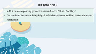 INTRODUCTION
• In U.K the corresponding generic term is used called “Dental Ancillary”
• The word auxiliary means being helpful, subsidiary; whereas ancillary means subservient,
subordinate.
 