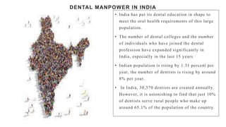 DENTAL MANPOWER IN INDIA
• India has put its dental education in shape to
meet the oral health requirements of this large
population.
• The number of dental colleges and the number
of individuals who have joined the dental
profession have expanded significantly in
India, especially in the last 15 years
• Indian population is rising by 1.31 percent per
year, the number of dentists is rising by around
8% per year.
• In India, 30,570 dentists are created annually.
However, it is astonishing to find that just 10%
of dentists serve rural people who make up
around 65.1% of the population of the country.
 