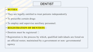 DENTIST
• DUTIES
• They are legally entitled to treat patients independently
• To prescribe certain drugs
• To employ and supervise auxiliary personnel.
• REGISTRATION OF DENTISTS
• Dentists must be registered
• Registration is the process by which, qualified individuals are listed on
an official roster, maintained by a government or non- governmental
agency
 