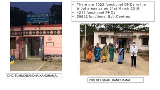 • There are 1022 functional CHCs in the
tribal areas as on 31st March 2019
• 4211 functional PHCs
• 28682 functional Sub Centres
CHC TUMUDIBANDHA,KANDHAMAL
PHC BELGHAR ,KANDHAMAL
 