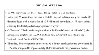 CRITICAL APPRAISAL
• In 1947 there were just two colleges for a population of 350 million.
• In the next 25 years, there has been a 10-fold rise, and India currently has nearly 313
dental colleges with a population of 1.35 billion and more than 33,177 new students
enrolling for dental graduation programs every year.
• Of the over 2.7 lakh dentists registered with the Dental Council of India (DCI), the
government employs just 7,239 dentists, or only 2.7 percent, according to the
National Health Profile (NHP) 2018.
• Therefore, the average population served by a dentist employed by the government is
1.76 lakh, compared to approximately 11,082 individuals per government doctor.
 