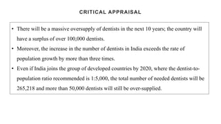 CRITICAL APPRAISAL
• There will be a massive oversupply of dentists in the next 10 years; the country will
have a surplus of over 100,000 dentists.
• Moreover, the increase in the number of dentists in India exceeds the rate of
population growth by more than three times.
• Even if India joins the group of developed countries by 2020, where the dentist-to-
population ratio recommended is 1:5,000, the total number of needed dentists will be
265,218 and more than 50,000 dentists will still be over-supplied.
 