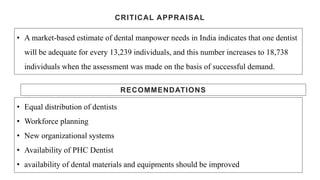 CRITICAL APPRAISAL
• A market-based estimate of dental manpower needs in India indicates that one dentist
will be adequate for every 13,239 individuals, and this number increases to 18,738
individuals when the assessment was made on the basis of successful demand.
RECOMMENDATIONS
• Equal distribution of dentists
• Workforce planning
• New organizational systems
• Availability of PHC Dentist
• availability of dental materials and equipments should be improved
 