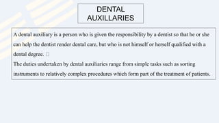 DENTAL
AUXILLARIES
A dental auxiliary is a person who is given the responsibility by a dentist so that he or she
can help the dentist render dental care, but who is not himself or herself qualified with a
dental degree.
The duties undertaken by dental auxiliaries range from simple tasks such as sorting
instruments to relatively complex procedures which form part of the treatment of patients.
 