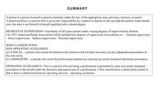 SUMMARY
A dentist is a person licensed to practice dentistry under the law of the appropriate state, province, territory, or nation
A dental auxiliary is a person who is given the responsibility by a dentist so that he or she can help the dentist render dental
care, but who is not himself or herself qualified with a dental degree.
DEGREES OF SUPERVISION • Auxiliaries of all types operate under varying degrees of supervision by dentists
• In 1975, American Dental Association (ADA) defined four degrees of supervision of auxiliaries as : – General supervision
– Direct supervision – Indirect supervision – Personal supervision
WHO CLASSIFICATION
NON OPERATING AUXILIARIES
a) CLINICAL - a person who assists the dentist in his clinical work but does not carry out any independent procedures in
the oral cavity.
b) LABORATORY - a person who assist the professional (dentist) by carrying out certain technical laboratory procedures.
OPERATING AUXILIARIES • This is a person who not being a professional is permitted to carry out certain treatment
procedures in the mouth under the direction and supervision of a professional. • This classification is particularly useful in
that it draws a distinction between operating and non – operating auxiliaries.
 