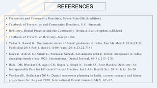 • Preventive and Community Dentistry, Soben Peter(Sixth edition)
• Textbook of Preventive and Community Dentistry, S.S. Hiremath
• Dentistry, Dental Practice and the Community- Brian.A.Burt, Stephen.A.Eklund
• Textbook of Preventive Dentistry, Joseph John
• Yadav S, Rawal G. The current status of dental graduates in India. Pan Afr Med J. 2016;23:22.
Published 2016 Feb 1. doi:10.11604/pamj.2016.23.22.7381
• Jaiswal, Ashish K.; Srinivas, Pachava; Suresh, Sanikommu (2014). Dental manpower in India:
changing trends since 1920. International Dental Journal, 64(4), 213 –218.
• Dalai DR, Bhaskar DJ, Agali CR, Gupta V, Singh N, Bumb SS. Four Handed Dentistry: An
Indispensable Part for Efficient Clinical Practice. Int J Adv Health Sci. 2014; 1(1): 16 -20
• Vundavalli, Sudhakar (2014). Dental manpower planning in India: current scenario and future
projections for the year 2020. International Dental Journal, 64(2), 62 –67.
REFERENCES
 