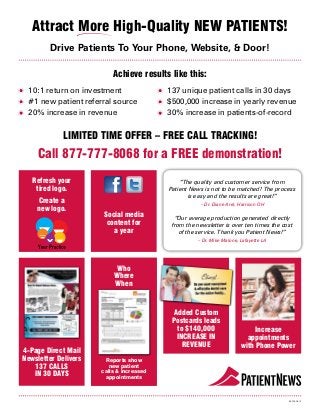 86202-0812
LIMITED TIME OFFER – FREE CALL TRACKING!
Call 877-777-8068 for a FREE demonstration!
“The quality and customer service from
Patient News is not to be matched! The process
is easy and the results are great!”
– Dr. Diane Arel, Harrison OH
“Our average production generated directly
from the newsletter is over ten times the cost
of the service. Thank you Patient News!”
– Dr. Mike Malone, Lafayette LA
Attract More High-Quality NEW PATIENTS!
	10:1 return on investment
	#1 new patient referral source
	20% increase in revenue
	137 unique patient calls in 30 days
	$500,000 increase in yearly revenue
	30% increase in patients-of-record
Drive Patients To Your Phone, Website, & Door!
Added Custom
Postcards leads
to $140,000
INCREASE IN
REVENUE
4-Page Direct Mail
Newsletter Delivers
137 CALLS
IN 30 DAYS
Who
Where
When
Reports show
new patient
calls & increased
appointments
Increase
appointments
with Phone Power
Achieve results like this:
Social media
content for
a year
Refresh your
tired logo.
Create a
new logo.
 