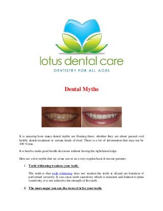 Dental Myths

It is amazing how many dental myths are floating there, whether they are about general oral
health, dental treatment or certain kinds of food. There is a lot of information that may not be
100 % true.
It is hard to make good health decisions without having the right knowledge.
Here are a few myths that we come across on a very regular basis from our patients1. Teeth whitening weakens your teethThe truth is that teeth whitening does not weaken the teeth at all,and are harmless if
performed correctly. It can cause teeth sensitivity which is transient and limited to plain
sensitivity, it is not related to the strength of the teeth .
2. The more sugar you eat, the worse it is for your teeth-

 