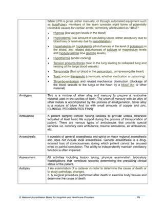 © National Accreditation Board for Hospitals and Healthcare Providers 52
While CPR is given (either manually, or through automated equipment such
as AutoPulse), members of the team consider eight forms of potentially
reversible causes for cardiac arrest, commonly abbreviated as "4H4T":
• Hypoxia (low oxygen levels in the blood)
• Hypovolemia (low amount of circulating blood, either absolutely due to
blood loss or relatively due to vasodilatation)
• Hyperkalemia or hypokalemia (disturbances in the level of potassium in
the blood) and related disturbances of calcium or magnesium levels
and hypoglycaemia (low glucose levels).
• Hypothermia (under-cooling)
• Tension pneumo-thorax (tear in the lung leading to collapsed lung and
twisting of the large blood vessels)
• Tamponade (fluid or blood in the pericardium, compressing the heart)
• Toxic and/or therapeutic (chemicals, whether medication or poisoning)
• Thrombo-embolism and related mechanical obstruction (blockage of
the blood vessels to the lungs or the heart by a blood clot or other
material)
Amalgam This is a mixture of silver alloy and mercury to prepare a restorative
material used in the cavities of teeth. The union of mercury with an alloy of
other metals is accomplished by the process of amalgamation. Silver alloy
is a mixture of silver And tin with small amounts of copper and zinc.
(CLINICAL PEDODONTICS FINN)
Ambulance A patient carrying vehicle having facilities to provide unless otherwise
indicated at least basic life support during the process of transportation of
patient. There are various types of ambulances that provide special
services viz. coronary care ambulance, trauma ambulance, air ambulance,
etc.
Anaesthesia It consists of general anaesthesia and spinal or major regional anaesthesia
and does not include local anaesthesia. General anaesthesia is a drug-
induced loss of consciousness during which patient cannot be aroused
even by painful stimulation. The ability to independently maintain ventilatory
function is often impaired.
Assessment All activities including history taking, physical examination, laboratory
investigations that contribute towards determining the prevailing clinical
status of the patient.
Autopsy 1 An examination of a cadaver in order to determine the cause of death or
to study pathologic changes.
2. A surgical procedure performed after death to examine body tissues and
determine the cause of death
 
