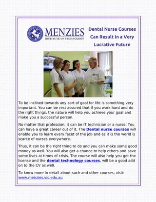 Dental Nurse Courses
Can Result In a Very
Lucrative Future
To be inclined towards any sort of goal for life is something very
important. You can be rest assured that if you work hard and do
the right things, the nature will help you achieve your goal and
make you a successful person.
No matter that profession, it can be IT technician or a nurse. You
can have a great career out of it. The Dental nurse courses will
enable you to learn every facet of the job and as it is the world is
scarce of nurses everywhere.
Thus, it can be the right thing to do and you can make some good
money as well. You will also get a chance to help others and save
some lives at times of crisis. The course will also help you get the
license and the dental technology courses, will be a good add
on to the CV as well.
To know more in detail about such and other courses, visit:
www.menzies.vic.edu.au
 