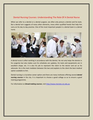 Dental Nursing Courses: Understanding The Role Of A Dental Nurse
When we refer to a dentist or a dental surgeon, we often only picture a dentist and his tools.
But a dental tem suggests of many other elements, many other qualified hands that help him
carry on his day to day practise. One of the most important people in a dental team is a dental
nurse.
A dental nurse is often working in accordance with the dentist. He not only helps the dentist in
his surgeries but also makes sure his schedules are updates, his tools and equipments are in
excellent shape, etc. It is also his job to represent the client to the doctor and act as his
advocate. He is the main mediator between the two and explains to the client the best medical
option available to him.
Dental nursing is a lucrative career option and there are many institutes offering several dental
nursing courses in the city. It is important to choose a good college so as to ensure a good
training programme.
For information on Bread making courses, visit http://www.menzies.vic.edu.au