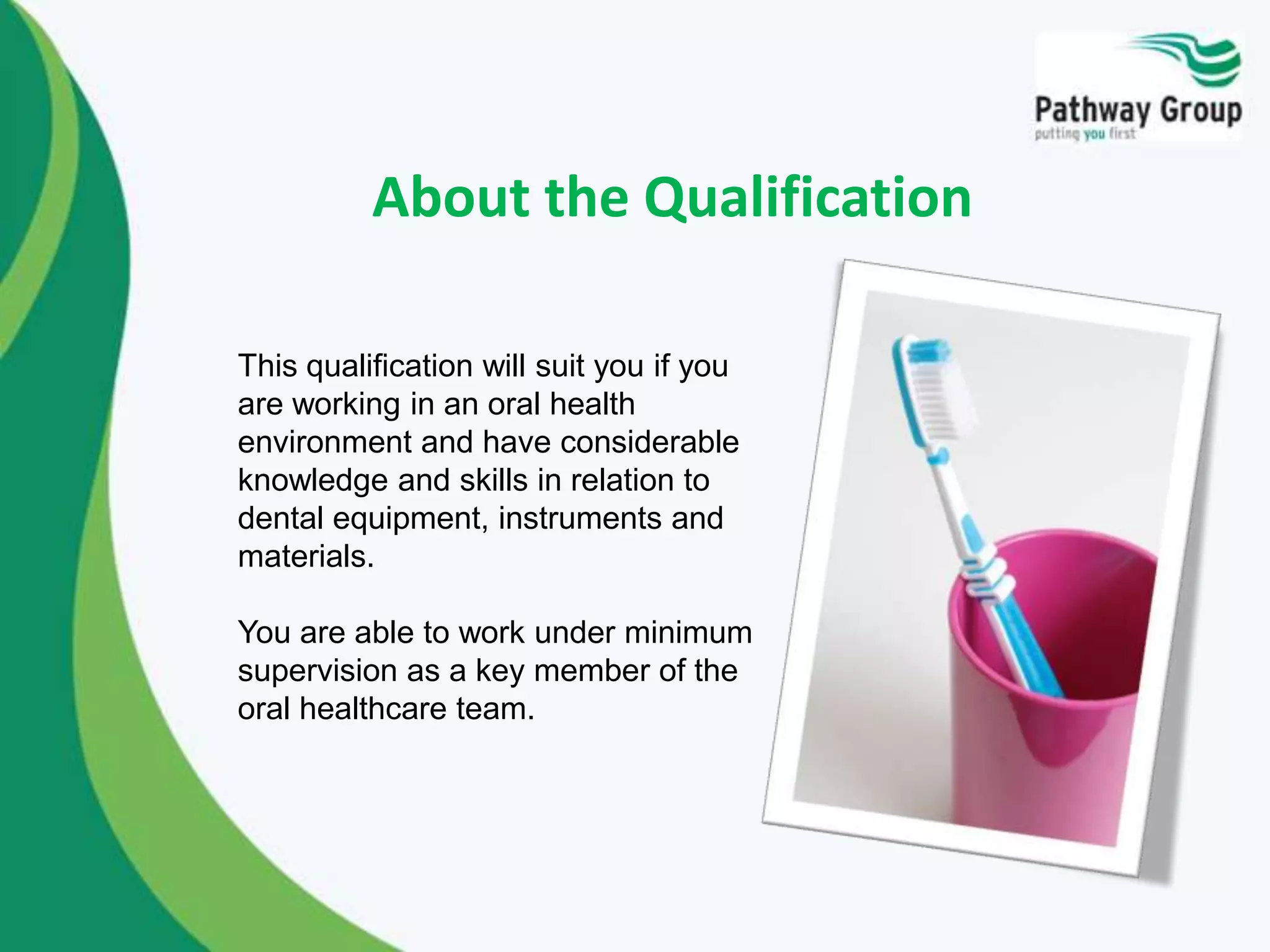 About the Qualification
This qualification will suit you if you
are working in an oral health
environment and have considerable
knowledge and skills in relation to
dental equipment, instruments and
materials.
You are able to work under minimum
supervision as a key member of the
oral healthcare team.