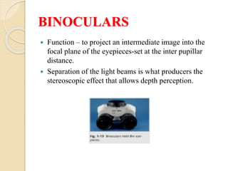 BINOCULARS
 Function – to project an intermediate image into the
focal plane of the eyepieces-set at the inter pupillar
distance.
 Separation of the light beams is what producers the
stereoscopic effect that allows depth perception.
 