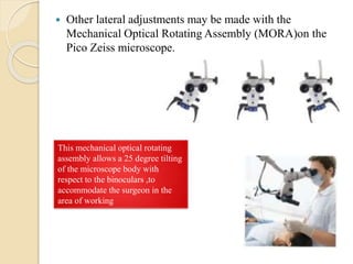  Other lateral adjustments may be made with the
Mechanical Optical Rotating Assembly (MORA)on the
Pico Zeiss microscope.
This mechanical optical rotating
assembly allows a 25 degree tilting
of the microscope body with
respect to the binoculars ,to
accommodate the surgeon in the
area of working
 