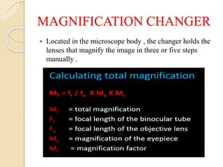 MAGNIFICATION CHANGER
 Located in the microscope body , the changer holds the
lenses that magnify the image in three or five steps
manually .
 