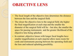 OBJECTIVE LENS
 The focal length of the objective lens determines the distance
between the lens and the surgical field.
 The closer the objective lens to the surgical field ,the higher
the final magnification at each step and the smaller the
diameter of the surgical field will be – but also, the smaller the
space for passing instruments and the greater likelihood of the
objective lens being splashed.
 In contrast ,objective lenses with longer focal lengths have
smaller magnification at each step,but allow more room for
cords and instruments passing between the operating field and
the lens and reduced splashing possibility.
 