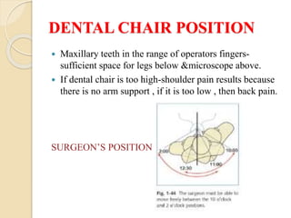 DENTAL CHAIR POSITION
 Maxillary teeth in the range of operators fingers-
sufficient space for legs below &microscope above.
 If dental chair is too high-shoulder pain results because
there is no arm support , if it is too low , then back pain.
SURGEON’S POSITION
 