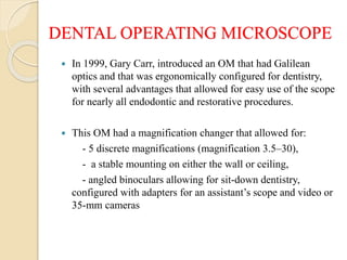 DENTAL OPERATING MICROSCOPE
 In 1999, Gary Carr, introduced an OM that had Galilean
optics and that was ergonomically configured for dentistry,
with several advantages that allowed for easy use of the scope
for nearly all endodontic and restorative procedures.
 This OM had a magnification changer that allowed for:
- 5 discrete magnifications (magnification 3.5–30),
- a stable mounting on either the wall or ceiling,
- angled binoculars allowing for sit-down dentistry,
configured with adapters for an assistant’s scope and video or
35-mm cameras
 