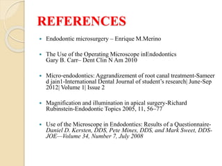 REFERENCES
 Endodontic microsurgery – Enrique M.Merino
 The Use of the Operating Microscope inEndodontics
Gary B. Carr– Dent Clin N Am 2010
 Micro‐endodontics: Aggrandizement of root canal treatment-Sameer
d jain1-International Dental Journal of student’s research| June‐Sep
2012| Volume 1| Issue 2
 Magnification and illumination in apical surgery-Richard
Rubinstein-Endodontic Topics 2005, 11, 56–77
 Use of the Microscope in Endodontics: Results of a Questionnaire-
Daniel D. Kersten, DDS, Pete Mines, DDS, and Mark Sweet, DDS-
JOE—Volume 34, Number 7, July 2008
 