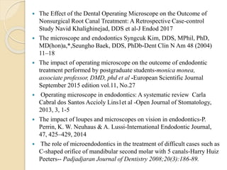  The Effect of the Dental Operating Microscope on the Outcome of
Nonsurgical Root Canal Treatment: A Retrospective Case-control
Study Navid Khalighinejad, DDS et al-J Endod 2017
 The microscope and endodontics Syngcuk Kim, DDS, MPhil, PhD,
MD(hon)a,*,Seungho Baek, DDS, PhDb-Dent Clin N Am 48 (2004)
11–18
 The impact of operating microscope on the outcome of endodontic
treatment performed by postgraduate students-monica monea,
associate professor, DMD, phd et al -European Scientific Journal
September 2015 edition vol.11, No.27
 Operating microscope in endodontics: A systematic review Carla
Cabral dos Santos Accioly Lins1et al -Open Journal of Stomatology,
2013, 3, 1-5
 The impact of loupes and microscopes on vision in endodontics-P.
Perrin, K. W. Neuhaus & A. Lussi-International Endodontic Journal,
47, 425–429, 2014
 The role of microendodontics in the treatment of difficult cases such as
C-shaped orifice of mandibular second molar with 5 canals-Harry Huiz
Peeters-- Padjadjaran Journal of Dentistry 2008;20(3):186-89.
 