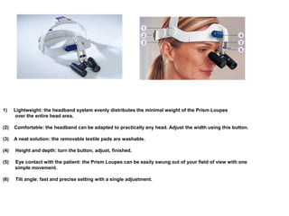 1) Lightweight: the headband system evenly distributes the minimal weight of the Prism Loupes
over the entire head area.
(2) Comfortable: the headband can be adapted to practically any head. Adjust the width using this button.
(3) A neat solution: the removable textile pads are washable.
(4) Height and depth: turn the button, adjust, finished.
(5) Eye contact with the patient: the Prism Loupes can be easily swung out of your field of view with one
simple movement.
(6) Tilt angle: fast and precise setting with a single adjustment.
 