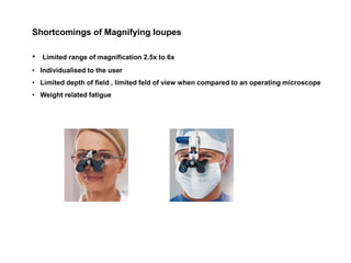Shortcomings of Magnifying loupes
• Limited range of magnification 2.5x to 6x
• Individualised to the user
• Limited depth of field , limited feld of view when compared to an operating microscope
• Weight related fatigue
 