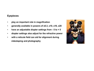 Eyepieces
• play an important role in magnification
• generally available in powers of x6.3, x10, x16, x20
• have an adjustable diopter settings from - 5 to + 5
• diopter settings also adjust for the refractive power
• with a reticule field can aid for alignment during
videotaping and photography
 