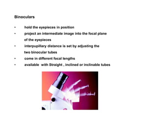 Binoculars
• hold the eyepieces in position
• project an intermediate image into the focal plane
of the eyepieces
• interpupillary distance is set by adjusting the
two binocular tubes
• come in different focal lengths
• available with Straight , inclined or inclinable tubes
 
