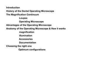 Introduction
History of the Dental Operating Microscope
The Magnification Continuum
Loupes
Operating Microscope
Advantages of the Operating Microscope
Anatomy of the Operating Microscope & How it works
magnification
illumination
Accessories
Documentation
Choosing the right one
Optimum configurations
 