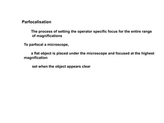 Parfocalisation
The process of setting the operator specific focus for the entire range
of magnifications
To parfocal a microscope,
a flat object is placed under the microscope and focused at the highest
magnification
set when the object appears clear
 