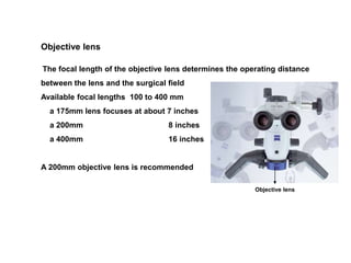 Objective lens
The focal length of the objective lens determines the operating distance
between the lens and the surgical field
Available focal lengths 100 to 400 mm
a 175mm lens focuses at about 7 inches
a 200mm 8 inches
a 400mm 16 inches
A 200mm objective lens is recommended
Objective lens
 