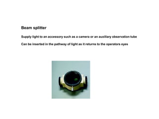 Beam splitter
Supply light to an accessory such as a camera or an auxillary observation tube
Can be inserted in the pathway of light as it returns to the operators eyes
 