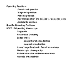 Operating Positions
Dental chair position
Surgeon’s position
Patients position
Jaw manipulation and access for posterior teeth
Assistants position
Specific Operating Positions
USES of Operating Microscope
Diagnosis
Restorative Dentistry
Endodontics
conventional endodontics
surgical endodontics
Use of magnification in Dental technology
Microscopic photography
Patient education and Documentation
Practice enhancement
 