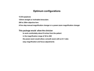 Optimum configurations
12.5X eyepieces
125mm straight or inclinable binoculars
200 to 250m objective lens
A five step manual magnification changer or a power zoom magnification changer
This package would allow the clinician
to work comfortably about 8 inches from the patient
in the magnification range of 3X to 26X
the power zoom would allow a smooth zoom with an 8:1 ratio
easy magnification and focus adjustments
 