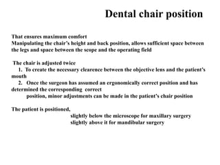Dental chair position
That ensures maximum comfort
Manipulating the chair’s height and back position, allows sufficient space between
the legs and space between the scope and the operating field
The chair is adjusted twice
1. To create the necessary clearence between the objective lens and the patient’s
mouth
2. Once the surgeon has assumed an ergonomically correct position and has
determined the corresponding correct
position, minor adjustments can be made in the patient’s chair position
The patient is positioned,
slightly below the microscope for maxillary surgery
slightly above it for mandibular surgery
 