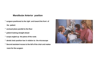 Mandibular Anterior position
* surgeon positioned to the right and toward the front of
the patient
* occlusal plane parallel to the floor
* patient looking straight ahead
* scope angled up the plane of the roots
* dental chair position low in relation to the microscope
* Second assistant moves to the left of the chair and makes
room for the surgeon
 
