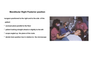 •surgeon positioned to the right and to the side of the
patient
* occlusal plane parallel to the floor
* patient looking straight ahead or slightly to the left
* scope angled up the plane of the roots
* dental chair position low in relation to the microscope
Mandibular Right Posterior position
 